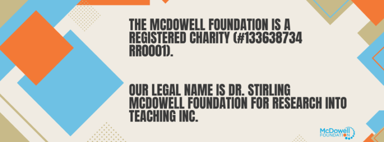 The McDowell Foundation is a registered charity (#133638734 RR0001). Our legal name is Dr. Stirling McDowell Foundation For Research Into Teaching Inc.