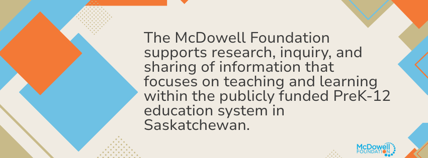 The McDowell Foundation supports research, inquiry, and sharing of information that focuses on teaching and learning within the publicly funded PreK-12 education system in Saskatchewan