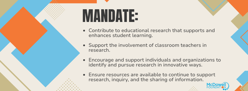 The mandate of the McDowell Foundation is to contribute to educational research that supports and enhances student learning, to support the involvement of classroom teachers in research, to encourage and support individuals/organizations to identify and pursue research in innovative ways, and to ensure that resources are available to continue to support research, inquiry, and the sharing of information. 